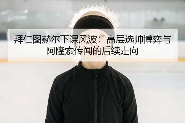 拜仁图赫尔下课风波：高层选帅博弈与阿隆索传闻的后续走向