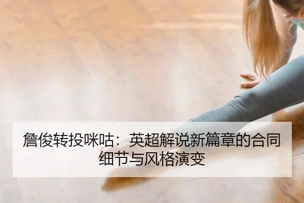 詹俊转投咪咕：英超解说新篇章的合同细节与风格演变